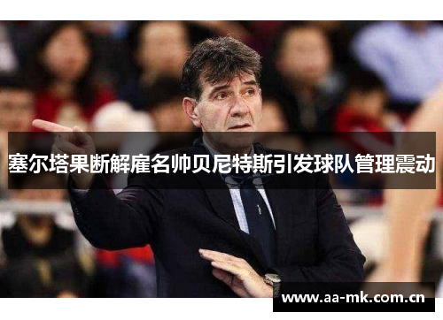 塞尔塔果断解雇名帅贝尼特斯引发球队管理震动 塞尔塔果断解雇名帅贝尼特斯引发球队管理震动